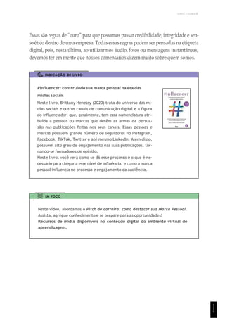 UNICESUMAR
Essas são regras de “ouro” para que possamos passar credibilidade, integridade e sen-
so ético dentro de uma empresa. Todas essas regras podem ser pensadas na etiqueta
digital, pois, nesta última, ao utilizarmos áudio, fotos ou mensagens instantâneas,
devemos ter em mente que nossos comentários dizem muito sobre quem somos.
INDICAÇÃO DE LIVRO
#influencer: construindo sua marca pessoal na era das
mídias sociais
Neste livro, Brittany Henessy (2020) trata do universo das mí-
dias sociais e outros canais de comunicação digital e a figura
do influenciador, que, geralmente, tem essa nomenclatura atri-
buída a pessoas ou marcas que detêm as armas da persua-
são nas publicações feitas nos seus canais. Essas pessoas e
marcas possuem grande número de seguidores no Instagram,
Facebook, TikTok, Twitter e até mesmo LinkedIn. Além disso,
possuem alto grau de engajamento nas suas publicações, tor-
nando-se formadores de opinião.
Neste livro, você verá como se dá esse processo e o que é ne-
cessário para chegar a esse nível de influência, e como a marca
pessoal influencia no processo e engajamento da audiência.
EM FOCO
Neste vídeo, abordamos o Pitch de carreira: como destacar sua Marca Pessoal.
Assista, agregue conhecimento e se prepare para as oportunidades!
Recursos de mídia disponíveis no conteúdo digital do ambiente virtual de
aprendizagem.
1
1
1
 