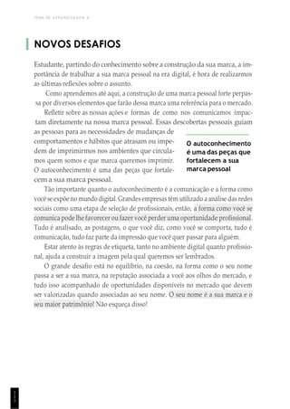 TEMA DE APRENDIZAGEM 6
1
1
1
NOVOS DESAFIOS
Estudante, partindo do conhecimento sobre a construção da sua marca, a im-
portância de trabalhar a sua marca pessoal na era digital, é hora de realizarmos
as últimas reflexões sobre o assunto.
Como aprendemos até aqui, a construção de uma marca pessoal forte perpas-
sa por diversos elementos que farão dessa marca uma referência para o mercado.
Refletir sobre as nossas ações e formas de como nos comunicamos impac-
tam diretamente na nossa marca pessoal. Essas descobertas pessoais guiam
as pessoas para as necessidades de mudanças de
comportamentos e hábitos que atrasam ou impe-
dem de imprimirmos nos ambientes que circula-
mos quem somos e que marca queremos imprimir.
O autoconhecimento é uma das peças que fortale-
cem a sua marca pessoal.
O autoconhecimento
é uma das peças que
fortalecem a sua
marca pessoal
Tão importante quanto o autoconhecimento é a comunicação e a forma como
você se expõe no mundo digital.Grandes empresastêm utilizado a análise das redes
sociais como uma etapa de seleção de profissionais, então, a forma como você se
comunica pode lhe favorecer ou fazer você perder uma oportunidade profissional.
Tudo é analisado, as postagens, o que você diz, como você se comporta, tudo é
comunicação, tudo faz parte da impressão que você quer passar para alguém.
Estar atento às regras de etiqueta, tanto no ambiente digital quanto profissio-
nal, ajuda a construir a imagem pela qual queremos ser lembrados.
O grande desafio está no equilíbrio, na coesão, na forma como o seu nome
passa a ser a sua marca, na reputação associada a você aos olhos do mercado, e
tudo isso acompanhado de oportunidades disponíveis no mercado que devem
ser valorizadas quando associadas ao seu nome. O seu nome é a sua marca e o
seu maior patrimônio! Não esqueça disso!
 