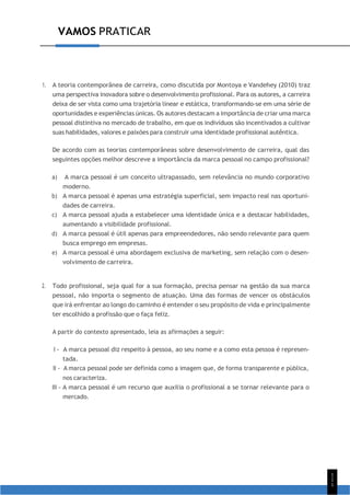 1
1
1
VAMOS PRATICAR
1. A teoria contemporânea de carreira, como discutida por Montoya e Vandehey (2010) traz
uma perspectiva inovadora sobre o desenvolvimento profissional. Para os autores, a carreira
deixa de ser vista como uma trajetória linear e estática, transformando-se em uma série de
oportunidades e experiências únicas. Os autores destacam a importância de criar uma marca
pessoal distintiva no mercado de trabalho, em que os indivíduos são incentivados a cultivar
suas habilidades, valores e paixões para construir uma identidade profissional autêntica.
De acordo com as teorias contemporâneas sobre desenvolvimento de carreira, qual das
seguintes opções melhor descreve a importância da marca pessoal no campo profissional?
a) A marca pessoal é um conceito ultrapassado, sem relevância no mundo corporativo
moderno.
b) A marca pessoal é apenas uma estratégia superficial, sem impacto real nas oportuni-
dades de carreira.
c) A marca pessoal ajuda a estabelecer uma identidade única e a destacar habilidades,
aumentando a visibilidade profissional.
d) A marca pessoal é útil apenas para empreendedores, não sendo relevante para quem
busca emprego em empresas.
e) A marca pessoal é uma abordagem exclusiva de marketing, sem relação com o desen-
volvimento de carreira.
2. Todo profissional, seja qual for a sua formação, precisa pensar na gestão da sua marca
pessoal, não importa o segmento de atuação. Uma das formas de vencer os obstáculos
que irá enfrentar ao longo do caminho é entender o seu propósito de vida e principalmente
ter escolhido a profissão que o faça feliz.
A partir do contexto apresentado, leia as afirmações a seguir:
I - A marca pessoal diz respeito à pessoa, ao seu nome e a como esta pessoa é represen-
tada.
II - A marca pessoal pode ser definida como a imagem que, de forma transparente e pública,
nos caracteriza.
III - A marca pessoal é um recurso que auxilia o profissional a se tornar relevante para o
mercado.
 