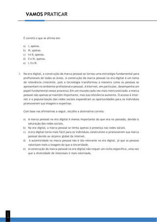 VAMOS PRATICAR
1
1
4
É correto o que se afirma em:
a) I, apenas.
b) III, apenas.
c) I e II, apenas.
d) II e III, apenas.
e) I, II e III.
3. Na era digital, a construção da marca pessoal se tornou uma estratégia fundamental para
profissionais de todas as áreas. A construção da marca pessoal na era digital é um tema
de relevância crescente, pois a tecnologia transformou a maneira como as pessoas se
apresentam no ambiente profissional e pessoal. A Internet, em particular, desempenha um
papel fundamental nesse processo. Em um mundo cada vez mais interconectado, a marca
pessoal não apenas se mantém importante, mas sua relevância aumenta. O acesso à inter-
net e a popularização das redes sociais expandiram as oportunidades para os indivíduos
promoverem sua imagem e expertise.
Com base nas afirmativas a seguir, escolha a alternativa correta:
a) A marca pessoal na era digital é menos importante do que era no passado, devido à
saturação das redes sociais.
b) Na era digital, a marca pessoal se limita apenas à presença nas redes sociais.
c) A era digital torna mais fácil para os indivíduos construírem e promoverem sua marca
pessoal devido ao alcance global da internet.
d) A autenticidade na marca pessoal não é tão relevante na era digital, já que as pessoas
valorizam mais a imagem do que a sinceridade.
e) A construção da marca pessoal na era digital não requer um nicho específico, uma vez
que a diversidade de interesses é mais valorizada.
 
