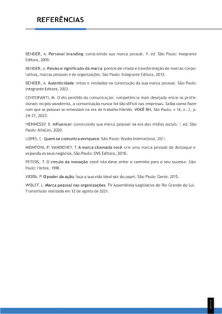 1
1
5
REFERÊNCIAS
BENDER, A. Personal branding: construindo sua marca pessoal. 9. ed. São Paulo: Integrante
Editora, 2009.
BENDER, A. Paixão e significado da marca: pontos de virada e transformação de marcas corpo-
rativas, marcas pessoais e de organizações. São Paulo: Integrante Editora, 2012.
BENDER, A. Autenticidade: mitos e verdades na construção da sua marca pessoal. São Paulo:
Integrante Editora, 2022.
CENTOFANTI, M. O elo perdido da comunicação: competência mais desejada entre os profis-
sionais no pós-pandemia, a comunicação nunca foi tão difícil nas empresas. Saiba como fazer
com que as pessoas se entendam na era do trabalho híbrido. VOCÊ RH, São Paulo, v 16, n. 2, p.
24-37, 2023.
HENNESSY, B. Influencer: construindo sua marca pessoal na era das mídias sociais. 1. ed. São
Paulo: AlfaCon, 2020.
LOPES, C. Quem se comunica enriquece. São Paulo: Books International, 2021.
MONTOYA, P.; VANDEHEY, T. A marca chamada você: crie uma marca pessoal de destaque e
expanda os seus negócios. São Paulo: DVS Editora, 2010.
PETERS, T. O círculo da inovação: você não deve evitar o caminho para o seu sucesso. São
Paulo: Harbra, 1998.
VIEIRA, P. O poder da ação: faça a sua vida ideal sair do papel. São Paulo: Gente, 2015.
WOLFF, L. Marca pessoal nas organizações. TV Assembleia Legislativa do Rio Grande do Sul.
Transmissão realizada em 12 de agosto de 2021.
 