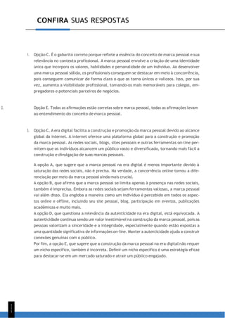 CONFIRA SUAS RESPOSTAS
1
1
1
1. Opção C. É o gabarito correto porque reflete a essência do conceito de marca pessoal e sua
relevância no contexto profissional. A marca pessoal envolve a criação de uma identidade
única que incorpora os valores, habilidades e personalidade de um indivíduo. Ao desenvolver
uma marca pessoal sólida, os profissionais conseguem se destacar em meio à concorrência,
pois conseguem comunicar de forma clara o que os torna únicos e valiosos. Isso, por sua
vez, aumenta a visibilidade profissional, tornando-os mais memoráveis para colegas, em-
pregadores e potenciais parceiros de negócios.
2. Opção E. Todas as afirmações estão corretas sobre marca pessoal, todas as afirmações levam
ao entendimento do conceito de marca pessoal.
3. Opção C. A era digital facilita a construção e promoção da marca pessoal devido ao alcance
global da internet. A internet oferece uma plataforma global para a construção e promoção
da marca pessoal. As redes sociais, blogs, sites pessoais e outras ferramentas on-line per-
mitem que os indivíduos alcancem um público vasto e diversificado, tornando mais fácil a
construção e divulgação de suas marcas pessoais.
A opção A, que sugere que a marca pessoal na era digital é menos importante devido à
saturação das redes sociais, não é precisa. Na verdade, a concorrência online tornou a dife-
renciação por meio da marca pessoal ainda mais crucial.
A opção B, que afirma que a marca pessoal se limita apenas à presença nas redes sociais,
também é imprecisa. Embora as redes sociais sejam ferramentas valiosas, a marca pessoal
vai além disso. Ela engloba a maneira como um indivíduo é percebido em todos os aspec-
tos online e offline, incluindo seu site pessoal, blog, participação em eventos, publicações
acadêmicas e muito mais.
A opção D, que questiona a relevância da autenticidade na era digital, está equivocada. A
autenticidade continua sendo um valor inestimável na construção da marca pessoal, pois as
pessoas valorizam a sinceridade e a integridade, especialmente quando estão expostas a
uma quantidade significativa de informações on-line. Manter a autenticidade ajuda a construir
conexões genuínas com o público.
Por fim, a opção E, que sugere que a construção da marca pessoal na era digital não requer
um nicho específico, também é incorreta. Definir um nicho específico é uma estratégia eficaz
para destacar-se em um mercado saturado e atrair um público engajado.
 