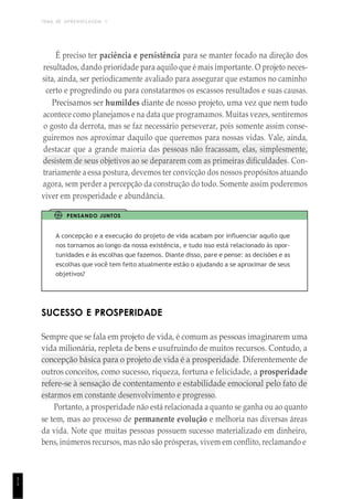 TEMA DE APRENDIZAGEM 1
1
1
É preciso ter paciência e persistência para se manter focado na direção dos
resultados, dando prioridade para aquilo que é mais importante. O projeto neces-
sita, ainda, ser periodicamente avaliado para assegurar que estamos no caminho
certo e progredindo ou para constatarmos os escassos resultados e suas causas.
Precisamos ser humildes diante de nosso projeto, uma vez que nem tudo
acontece como planejamos e na data que programamos. Muitas vezes, sentiremos
o gosto da derrota, mas se faz necessário perseverar, pois somente assim conse-
guiremos nos aproximar daquilo que queremos para nossas vidas. Vale, ainda,
destacar que a grande maioria das pessoas não fracassam, elas, simplesmente,
desistem de seus objetivos ao se depararem com as primeiras dificuldades. Con-
trariamente a essa postura, devemos ter convicção dos nossos propósitos atuando
agora, sem perder a percepção da construção do todo. Somente assim poderemos
viver em prosperidade e abundância.
PENSANDO JUNTOS
A concepção e a execução do projeto de vida acabam por influenciar aquilo que
nos tornamos ao longo da nossa existência, e tudo isso está relacionado às opor-
tunidades e às escolhas que fazemos. Diante disso, pare e pense: as decisões e as
escolhas que você tem feito atualmente estão o ajudando a se aproximar de seus
objetivos?
SUCESSO E PROSPERIDADE
Sempre que se fala em projeto de vida, é comum as pessoas imaginarem uma
vida milionária, repleta de bens e usufruindo de muitos recursos. Contudo, a
concepção básica para o projeto de vida é a prosperidade. Diferentemente de
outros conceitos, como sucesso, riqueza, fortuna e felicidade, a prosperidade
refere-se à sensação de contentamento e estabilidade emocional pelo fato de
estarmos em constante desenvolvimento e progresso.
Portanto, a prosperidade não está relacionada a quanto se ganha ou ao quanto
se tem, mas ao processo de permanente evolução e melhoria nas diversas áreas
da vida. Note que muitas pessoas possuem sucesso materializado em dinheiro,
bens, inúmeros recursos, mas não são prósperas, vivem em conflito, reclamando e
 