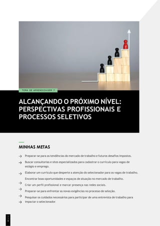 ALCANÇANDO O PRÓXIMO NÍVEL:
PERSPECTIVAS PROFISSIONAIS E
PROCESSOS SELETIVOS
T EMA DE A P R E N D I Z A GEM 7
MINHAS METAS
Preparar-se para as tendências do mercado de trabalho e futuros desafios impostos.
Buscar consultorias e sites especializados para cadastrar o currículo para vagas de
estágio e emprego.
Elaborar um currículo que desperte a atenção do selecionador para as vagas de trabalho.
Encontrar boas oportunidades e espaços de atuação no mercado de trabalho.
Criar um perfil profissional e marcar presença nas redes sociais.
Preparar-se para enfrentar as novas exigências no processo de seleção.
Pesquisar os cuidados necessários para participar de uma entrevista de trabalho para
impactar o selecionador.
1
1
8
 