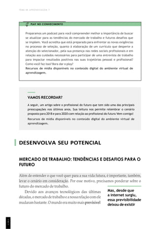 TEMA DE APRENDIZAGEM 7
1
8
1
VAMOS RECORDAR?
A seguir, um artigo sobre o profissional do futuro que tem sido uma das principais
preocupações nos últimos anos. Sua leitura nos permite relembrar o cenário
proposto para 2018 e para 2020 com relação ao profissional do futuro. Vem comigo!
Recursos de mídia disponíveis no conteúdo digital do ambiente virtual de
aprendizagem.
PLAY NO CONHECIMENTO
Preparamos um podcast para você compreender melhor a importância de buscar
se atualizar para as tendências do mercado de trabalho e futuros desafios que
se impõem. Você acredita que está preparado para enfrentar as novas exigências
no processo de seleção, quanto á elaboração de um currículo que desperte a
atenção do selecionador, pela sua presença nas redes sociais profissionais e em
relação aos cuidados necessários para participar de uma entrevista de trabalho
para impactar resultados positivos nas suas trajetórias pessoal e profissional?
Como você faz isso? Bora dar o play?
Recursos de mídia disponíveis no conteúdo digital do ambiente virtual de
aprendizagem.
DESENVOLVA SEU POTENCIAL
MERCADO DE TRABALHO: TENDÊNCIAS E DESAFIOS PARA O
FUTURO
Além de entender o que você quer para a sua vida futura, é importante, também,
levar o cenário em consideração. Por esse motivo, precisamos ponderar sobre o
futuro do mercado de trabalho.
Devido aos avanços tecnológicos das últimas
décadas,o mercadodetrabalhoeanossarelaçãocomele
mudaram bastante. O mundo eramuito maisprevisível
Mas, desde que
a internet surgiu,
essa previsibilidade
deixou de existir
 