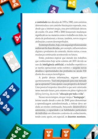 UNICESUMAR
e controlado nas décadas de 1970 e 1980, com carreiras
determinadas e um caminho hierárquico esperado, mas,
desde que a internet surgiu, essa previsibilidade deixou
de existir. Os anos 1990 e 2000 trouxeram mudanças
significativas na maneira como o trabalho era feito, na
oferta de profissionais, e trouxe, também, novos cargos e
atribuições a serem desempenhados.
Existemprofissões,hoje,comasquaisprofissionaisnão
sonhavam há duas décadas, por exemplo, influenciadores
digitais e produtores de conteúdo, dentre outras, e essas
mudanças continuarão acontecendo no futuro.
Então, podemos esperar que metade dos trabalhos
que conhecemos hoje serão extintos até 2035 devido ao
uso da inteligência artificial, o trabalho repetitivo e
as tarefas operacionais serão extintos e surgirão novos
desafios e oportunidades das profissões no século XXI
diante dos avanços tecnológicos.
A partir dessas informações, seguem alguns
questionamentos. Você está preparado para esse mercado
que se apresenta? Como ajustar a sua perspectiva de futuro?
Uma possível resposta é descobrir o que será valorizado
nesse mercado futuro, pois estamos em plena vigência do
lifelong learning, da era da “educação por toda a vida”.
Nesses novos tempos, em que viceja a “heutagogia”,
termo usado desde o ano de 2000 para denominar
a aprendizagem autodirecionada, a ênfase deve ser
dada ao ensino continuado, buscando desenvolver a
autonomia, a capacidade e as habilidades particulares
do indivíduo em diferentes contextos de conhecimento,
tendo como apoio, em especial, os docentes mentores.
1
8
1
 