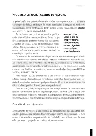 UNICESUMAR
1
8
1
PROCESSO DE RECRUTAMENTO DE PESSOAS
A globalização tem provocado transformações nas empresas, como o aumento
da competitividade, a utilização de novas tecnologias, alterações no perfil dos
profissionais a serem contratados, dentre outros. Assim, é necessário se adaptar
para sobreviver a essa nova realidade.
As mudanças nos cenários econômico, político,
social e tecnológico trazem desafios na forma de ge-
rir das empresas, portanto os modelos tradicionais
de gestão de pessoas já não atendem mais às neces-
sidades das organizações. A expectativa passa a ser
de um profissional comprometido com os objetivos
e estratégias organizacionais.
A expectativa
passa a ser de
um profissional
comprometido
com os objetivos
e estratégias
organizacionais.
Os processos de recrutamento e seleção buscam aprimoramentos para identi-
ficar competências técnicas, habilidades e atitudes fundamentais nos candidatos.
As competências são conjuntos de habilidades, conhecimentos, capacidades,
características comportamentais e outros atributos que, na combinação correta
e dentro das devidas circunstâncias, alcançam resultados desejados (DELLA-
MORA; RODRIGUES, 2011).
Para Rabaglio (2001), competência é um conjunto de conhecimentos, habi-
lidades e comportamentos que permitem ao indivíduo desempenhar com efi-
cácia determinadas tarefas em qualquer situação. O perfil de competências é o
diferencial competitivo de cada pessoa ou profissional.
Para Arboite (2008), as organizações, nos seus processos de recrutamento e
seleção, normalmente, utilizam algum mapeamento de perfil para as vagas con-
tendo diferentes requisitos, bem como as competências técnicas, comportamen-
tos, conhecimentos e outros atributos necessários para ocupar determinada vaga.
Conceito de recrutamento
Recrutamento de pessoas é um conjunto de procedimentos que visa atrair can-
didatos qualificados e capazes de ocupar cargos dentro da organização. O foco
de um bom recrutamento precisa estar na qualidade e nas aptidões dos futuros
colaboradores, o que pode ser avaliado a todo momento.
 