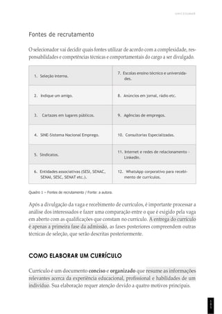 UNICESUMAR
1
8
5
Fontes de recrutamento
O selecionador vai decidir quais fontes utilizar de acordo com a complexidade, res-
ponsabilidades e competências técnicas e comportamentais do cargo a ser divulgado.
1. Seleção interna.
7. Escolas ensino técnico e universida-
des.
2. Indique um amigo. 8. Anúncios em jornal, rádio etc.
3. Cartazes em lugares públicos. 9. Agências de empregos.
4. SINE-Sistema Nacional Emprego. 10. Consultorias Especializadas.
5. Sindicatos.
11. Internet e redes de relacionamento –
LinkedIn.
6. Entidades associativas (SESI, SENAC,
SENAI, SESC, SENAT etc.).
12. WhatsApp corporativo para recebi-
mento de currículos.
Quadro 1 – Fontes de recrutamento / Fonte: a autora.
Após a divulgação da vaga e recebimento de currículos, é importante processar a
análise dos interessados e fazer uma comparação entre o que é exigido pela vaga
em aberto com as qualificações que constam no currículo. A entrega do currículo
é apenas a primeira fase da admissão, as fases posteriores compreendem outras
técnicas de seleção, que serão descritas posteriormente.
COMO ELABORAR UM CURRÍCULO
Currículo é um documento conciso e organizado que resume as informações
relevantes acerca da experiência educacional, profissional e habilidades de um
indivíduo. Sua elaboração requer atenção devido a quatro motivos principais.
 