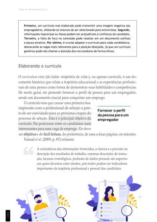 TEMA DE APRENDIZAGEM 7
“
Primeiro, um currículo mal elaborado pode transmitir uma imagem negativa aos
empregadores, afetando as chances de ser selecionado para entrevistas. Segundo,
informações imprecisas ou falsas podem ser prejudiciais à confiança do candidato.
Terceiro, a falta de foco no conteúdo pode resultar em um documento confuso
e pouco atrativo. Por último, é crucial adaptar o currículo para cada candidatura,
destacando as vagas mais relevantes para a posição desejada, já que um currículo
genérico pode não chamar a atenção dos recrutadores de forma eficaz.
Elaborando o currículo
O curriculum vitae (do latim «trajetória de vida»), ou apenas currículo, é um do-
cumento histórico que relata a trajetória educacional e as experiências profissio-
nais de uma pessoa como forma de demonstrar suas habilidades e competências.
De modo geral, ele pretende fornecer o perfil da pessoa para um empregador,
sendo um documento crucial para conquistar um emprego.
O currículo tem que causar uma primeira boa
impressão com o profissional de seleção a pon-
to de ser convidado para as próximas etapas do
processo de seleção. Este é o principal objetivo do
currículo: lhe posicionar entre os candidatos mais
interessantes para uma vaga de emprego. Ele deve
Fornecer o perfil
da pessoa para um
empregador
ser objetivo e de fácil leitura, de preferência, de uma a duas páginas, no máximo.
Faissal et al. (2009, p. 87) relatam:
A consistência das informações fornecidas, a clareza e a precisão na
descrição dos resultados de trabalho, extensas descrições de instru-
ção, lacunas cronológicas, profusão de dados pessoais são aspectos
aos quais devemos estar atentos, pois todos podem ser indicadores
importantes da trajetória profissional e pessoal dos candidatos.
1
8
1
 