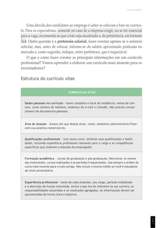 UNICESUMAR
1
8
1
Uma dúvida dos candidatos ao emprego é saber se colocam a foto no currícu-
lo. Para os especialistas, somente no caso de a empresa exigir, ou se for essencial
para a vaga, recomenda-se que a foto seja atualizada e, de preferência, em formato
3x4. Outra questão é a pretensão salarial, fazer constar apenas se o anúncio
solicitar, mas, antes de colocar, informe-se do salário aproximado praticado no
mercado e, como sugestão, indique, entre parênteses, que é negociável.
O que e como fazer constar as principais informações em um currículo
profissional? Vamos aprender a elaborar um currículo mais atraente para os
recrutadores?
Estrutura do currículo vitae
CURRICULUM VITAE
Dados pessoais no currículo – nome completo e local de residência, meios de con-
tato, como número de telefone, endereço de e-mail e LinkedIn. Não precisa constar
número de documentos pessoais.
Área de atuação – área(s) em que deseja atuar, como: assistente administrativo/finan-
ceiro ou analista comercial etc.
Qualificações profissionais – num texto curto, sintetize suas qualificações e habili-
dades, incluindo experiência profissional relevante para o cargo e as competências
específicas que chamem a atenção do empregador.
Formação acadêmica – cursos de graduação e pós-graduação. Mencionar os nomes
das instituições, cursos realizados e os períodos frequentados. Use sempre a ordem do
curso mais recente para o mais antigo. Não incluir o ensino médio se você é estudante
de nível universitário.
Experiência profissional – nome de cada empresa, seu cargo, período trabalhado
e a descrição da função executada. Incluir o que fez de relevante na sua carreira, as
responsabilidades assumidas e os resultados agregados. As informações devem ser
apresentadas de forma clara e objetiva.
 