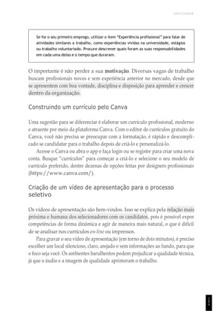 UNICESUMAR
1
8
9
Se for o seu primeiro emprego, utilizar o item “Experiência profissional” para falar de
atividades similares a trabalho, como experiências vividas na universidade, estágios
ou trabalho voluntariado. Procure descrever quais foram as suas responsabilidades
em cada uma delas e o tempo que duraram.
O importante é não perder a sua motivação. Diversas vagas de trabalho
buscam profissionais novos e sem experiência anterior no mercado, desde que
se apresentem com boa vontade, disciplina e disposição para aprender e crescer
dentro da organização.
Construindo um currículo pelo Canva
Uma sugestão para se diferenciar é elaborar um currículo profissional, moderno
e atraente por meio da plataforma Canva. Com o editor de currículos gratuito do
Canva, você não precisa se preocupar com a formatação, é rápido e descompli-
cado se candidatar para o trabalho depois de criá-lo e personalizá-lo.
Acesse o Canva ou abra o app e faça login ou se registre para criar uma nova
conta. Busque “currículos” para começar a criá-lo e selecione o seu modelo de
currículo preferido, dentre dezenas de opções feitas por designers profissionais
(https://www.canva.com/).
Criação de um vídeo de apresentação para o processo
seletivo
Os vídeos de apresentação são bem-vindos. Isso se explica pela relação mais
próxima e humana dos selecionadores com os candidatos, pois é possível expor
competências de forma dinâmica e agir de maneira mais natural, o que é difícil
de se analisar nos currículos on-line ou impressos.
Para gravar o seu vídeo de apresentação (em torno de dois minutos), é preciso
escolher um local silencioso, claro, arejado e sem informações ao fundo, para que
o foco seja você. Os ambientes barulhentos podem prejudicar a qualidade técnica,
já que o áudio e a imagem de qualidade aprimoram o trabalho.
 