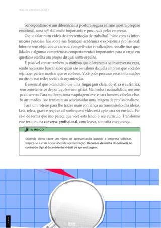 TEMA DE APRENDIZAGEM 7
1
9
Ser espontâneo é um diferencial, a postura segura e firme mostra preparo
emocional, uma soft skill muito importante e procurada pelas empresas.
O que falar num vídeo de apresentação de trabalho? Inicie com as infor-
mações pessoais, fale sobre sua formação acadêmica e experiência profissional.
Informe seus objetivos de carreira, competências e realizações, ressalte suas qua-
lidades e algumas competências comportamentais importantes para o cargo em
questão e escolha um projeto do qual sente orgulho.
É possível contar também os motivos que o levaram a se inscrever na vaga,
sendo necessário buscar saber quais são os valores daquela empresa que você de-
seja fazer parte e mostrar que os conhece. Você pode procurar essas informações
no site ou nas redes sociais da organização.
É essencial que o candidato use uma linguagem clara, objetiva e autêntica,
sem cometer erros de português e nem gírias. Mantenha a naturalidade, use rou-
pas discretas. Para mulheres, uma maquiagem leve, e para homens, cabelos e bar-
ba arrumados. Isso transmite ao selecionador uma imagem de profissionalismo.
Faça um roteiro para lhe trazer mais confiança na transmissão das ideias.
Leia, releia, grave e regrave até sentir que o vídeo está apto para ser enviado. Fa-
ça-o de forma que não pareça que você está lendo o seu currículo. Transforme
esse texto numa conversa profissional, com leveza, simpatia e segurança.
EU INDICO
Entenda como fazer um vídeo de apresentação quando a empresa solicitar.
Inspire-se a criar o seu vídeo de apresentação. Recursos de mídia disponíveis no
conteúdo digital do ambiente virtual de aprendizagem.
1
 