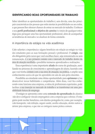 giário pode receber benefícios, com direitos protegidos lei, como, por exemplo,
vale-transporte, vale-refeição, seguro saúde, auxílio educação, dentre outros a
1
1
9
UNICESUMAR
IDENTIFICANDO BOAS OPORTUNIDADES DE TRABALHO
Saber identificar as oportunidades de trabalho é, sem dúvida, uma das princi-
pais características das pessoas que estão atentas às possibilidades ao seu redor,
e que possam lhes oferecer chances de entrar no mercado de trabalho. Conhecer
o seu perfil profissional e objetivo de carreira é o início de qualquer estra-
tégia para perseguir uma boa oportunidade profissional, além de acompanhar
as tendências de mercado e se atualizar de forma constante.
A importância do estágio na vida acadêmica
Cabe salientar a importância e alguns benefícios em relação ao estágio na vida
dos estudantes para as suas formações pessoal e profissional. O estágio, seja
ele obrigatório pelo curso que você escolheu fazer, seja remunerado ou sem
remuneração, é o seu primeiro contato com o mercado de trabalho dentro da
área de atuação escolhida e possibilita inúmeros aprendizados e realizações.
Essa experiência é uma importante aliada do curso de graduação, auxi-
liando no processo de crescimento e aprendizagem do aluno, fazendo com
que você tenha contato com a sua área de atuação, na prática, e amplie seus
conhecimentos acerca do que foi aprendido em sala de aula pelos docentes.
Possibilita ao estudante uma ótima oportunidade para aprimorar e/ou
desenvolver novas habilidades e competências. Além disso, você fica conhe-
cendo como funciona uma empresa, a rotina de profissionais experientes, pode
facilitar a sua inserção no mercado de trabalho e se transformar em uma pos-
sibilidade futura de emprego.
O estágio se apresenta como uma extensão do aprendizado do aluno e
não deve configurar vínculo empregatício com a empresa que o oferece. O esta-
definir pela empresa, o que não se configura numa prática comum.
 