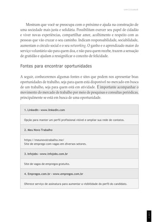 UNICESUMAR
1
9
1
Mostram que você se preocupa com o próximo e ajuda na construção de
uma sociedade mais justa e solidária. Possibilitam exercer seu papel de cidadão
e viver novas experiências, compartilhar amor, acolhimento e respeito com as
pessoas que vão cruzar o seu caminho. Indicam responsabilidade, sociabilidade,
aumentam o círculo social e o seu networking. O ganho e o aprendizado maior do
serviço voluntário são para quem doa, e não para quem recebe, trazem a sensação
de gratidão e ajudam a ressignificar o conceito de felicidade.
Fontes para encontrar oportunidades
A seguir, conheceremos algumas fontes e sites que podem nos apresentar boas
oportunidades de trabalho, seja para quem está disponível no mercado em busca
de um trabalho, seja para quem está em atividade. É importante acompanhar o
movimento do mercado de trabalho por meio de pesquisas e consultas periódicas,
principalmente se está em busca de uma oportunidade.
1. LinkedIn - www.linkedin.com
Opção para manter um perfil profissional visível e ampliar sua rede de contatos.
2. Meu Novo Trabalho
https://meunovotrabalho.me/
Site de emprego com vagas em diversos setores.
3. Infojobs - www.infojobs.com.br
Site de vagas de empregos gratuito.
4. Empregos.com.br - www.empregos.com.br
Oferece serviço de assinatura para aumentar a visibilidade do perfil do candidato.
 