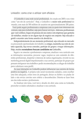UNICESUMAR
1
9
5
LinkedIn: como criar e utilizar com eficácia
O LinkedIn é uma rede social profissional, foi criado em 2003 e era visto
como “um site de currículos”. Hoje, o LinkedIn é a maior rede profissional do
mundo, com mais de 500 milhões de usuários em aproximadamente 200 países.
Você pode seguir profissionais e empresas com os quais tem interesses em
comum, seja para trabalhar, seja para buscar serviços. Adicione profissionais
que você conhece, foque em pessoas do seu ramo e em empresas que gostaria
de trabalhar, estudar ou ter algum tipo de negócio em conjunto. Seja educado e
gentil e encontre uma forma assertiva de abordá-los.
Independentemente do seu momento profissional, seja colocado no mercado
ou procurando oportunidades de trabalho ou estágio, mantenha sua rede de con-
tatos aquecida, faça novas conexões, participe de grupos e troque informações.
Hoje, muitos recrutadores buscam candidatos no LinkedIn.
Seguir e se conectar a profissionais e empresas, atualizar o seu currículo com
as informações necessárias, procurar vagas, inspirar-se com conteúdo de dife-
rentes profissionais, despertar o interesse de outras organizações, investir no seu
marketing pessoal digital impulsionando a sua carreira, participar de grupos que
possam enriquecer seu trabalho e pedir recomendações a colegas de trabalho
para valorizar o seu perfil.
As suas interações no LinkedIn podem influenciar sua carreira de forma
positiva ou negativa. A própria rede social recomenda cuidados, como escolher
uma foto adequada, evitar erros de português, deixar os clichês e as piadas de
lado e não enviar convites sem critério a desconhecidos. Orienta-se fazer bom
uso das redes sociais e profissionais.
Ao finalizar este tema, você terá o desafio de abrir uma conta no LinkedIn,
preencher os dados solicitados e atualizar o seu currículo.
 
