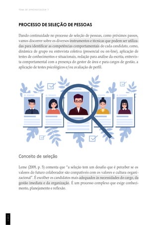 TEMA DE APRENDIZAGEM 7
1
9
1
PROCESSO DE SELEÇÃO DE PESSOAS
Dando continuidade no processo de seleção de pessoas, como próximos passos,
vamos discorrer sobre os diversos instrumentos e técnicas que podem ser utiliza-
das para identificar as competências comportamentais de cada candidato, como,
dinâmica de grupo ou entrevista coletiva (presencial ou on-line), aplicação de
testes de conhecimentos e situacionais, redação para análise da escrita, entrevis-
ta comportamental com a presença do gestor de área e para cargos de gestão, a
aplicação de testes psicológicos e/ou avaliação de perfil.
Conceito de seleção
Leme (2009, p. 5) comenta que “a seleção tem um desafio que é perceber se os
valores do futuro colaborador são compatíveis com os valores e cultura organi-
zacional”. É escolher os candidatos mais adequados às necessidades do cargo, da
gestão imediata e da organização. É um processo complexo que exige conheci-
mento, planejamento e reflexão.
 