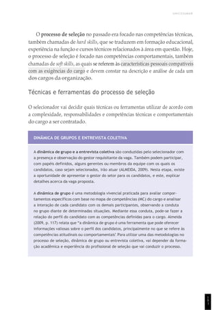 UNICESUMAR
1
9
1
O processo de seleção no passado era focado nas competências técnicas,
também chamadas de hard skills, que se traduzem em formação educacional,
experiência na função e cursos técnicos relacionados à área em questão. Hoje,
o processo de seleção é focado nas competências comportamentais, também
chamadas de soft skills, as quais se referem às características pessoais compatíveis
com as exigências do cargo e devem constar na descrição e análise de cada um
dos cargos da organização.
Técnicas e ferramentas do processo de seleção
O selecionador vai decidir quais técnicas ou ferramentas utilizar de acordo com
a complexidade, responsabilidades e competências técnicas e comportamentais
do cargo a ser contratado.
DINÂMICA DE GRUPOS E ENTREVISTA COLETIVA
A dinâmica de grupo e a entrevista coletiva são conduzidas pelo selecionador com
a presença e observação do gestor requisitante da vaga. Também podem participar,
com papéis definidos, alguns gerentes ou membros da equipe com os quais os
candidatos, caso sejam selecionados, irão atuar (ALMEIDA, 2009). Nesta etapa, existe
a oportunidade de apresentar o gestor do setor para os candidatos, e este, explicar
detalhes acerca da vaga proposta.
A dinâmica de grupo é uma metodologia vivencial praticada para avaliar compor-
tamentos específicos com base no mapa de competências (MC) do cargo e analisar
a interação de cada candidato com os demais participantes, observando a conduta
no grupo diante de determinadas situações. Mediante essa conduta, pode-se fazer a
relação do perfil do candidato com as competências definidas para o cargo. Almeida
(2009, p. 117) relata que “a dinâmica de grupo é uma ferramenta que pode oferecer
informações valiosas sobre o perfil dos candidatos, principalmente no que se refere às
competências atitudinais ou comportamentais”. Para utilizar uma das metodologias no
processo de seleção, dinâmica de grupo ou entrevista coletiva, vai depender da forma-
ção acadêmica e experiência do profissional de seleção que vai conduzir o processo.
 
