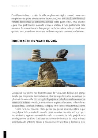 TEMA DE APRENDIZAGEM 1
1
8
Considerando isso, o projeto de vida, ou plano estratégico pessoal, passa a de-
sempenhar um papel extremamente importante, pois nos auxilia no desenvol-
vimento desse estado de consciência elevado sobre quem somos, onde estamos
e para onde pretendemos ir, dando sentido e unidade à vida, qualificando cada
momento de nossa existência. Isso porque, no fundo, não se trata apenas de con-
quistar a meta, mas de nos tornarmos melhores enquanto pessoas e profissionais.
EQUILIBRANDO OS PILARES DA VIDA
Conquistar o equilíbrio nas diferentes áreas da vida é, sem dúvidas, um grande
desafio que nos permite desenvolver um olhar introspectivo sobre a qualidade e a
plenitude denossavida. Naconcepção do projeto de vida, devemosbuscar o suces-
so em todas as áreas, contudo, é muito comum as pessoas levarem a vida de forma
desequilibrada sacrificando áreas davidaparaobter sucesso em determinada área.
Como exemplo, podemos citar a pessoa que possui um ótimo salário e, por
isso, julga-se feliz, entretanto, quando passa a analisar sua vida sob a perspec-
tiva sistêmica, logo nota que está deixando o casamento de lado, prejudicando
as relações com os filhos, familiares, está deixando de cuidar da saúde e de sua
espiritualidade. O tempo passa e a pessoa descobre que todo o dinheiro e o su-
 