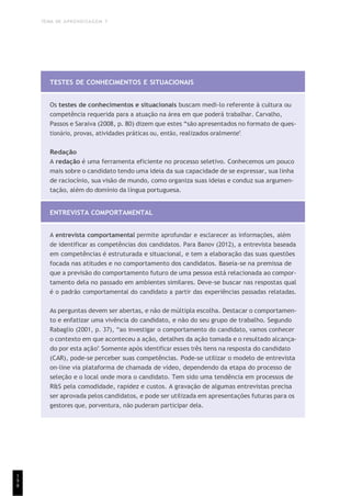 TEMA DE APRENDIZAGEM 7
1
9
8
TESTES DE CONHECIMENTOS E SITUACIONAIS
Os testes de conhecimentos e situacionais buscam medi-lo referente à cultura ou
competência requerida para a atuação na área em que poderá trabalhar. Carvalho,
Passos e Saraiva (2008, p. 80) dizem que estes “são apresentados no formato de ques-
tionário, provas, atividades práticas ou, então, realizados oralmente”.
Redação
A redação é uma ferramenta eficiente no processo seletivo. Conhecemos um pouco
mais sobre o candidato tendo uma ideia da sua capacidade de se expressar, sua linha
de raciocínio, sua visão de mundo, como organiza suas ideias e conduz sua argumen-
tação, além do domínio da língua portuguesa.
ENTREVISTA COMPORTAMENTAL
A entrevista comportamental permite aprofundar e esclarecer as informações, além
de identificar as competências dos candidatos. Para Banov (2012), a entrevista baseada
em competências é estruturada e situacional, e tem a elaboração das suas questões
focada nas atitudes e no comportamento dos candidatos. Baseia-se na premissa de
que a previsão do comportamento futuro de uma pessoa está relacionada ao compor-
tamento dela no passado em ambientes similares. Deve-se buscar nas respostas qual
é o padrão comportamental do candidato a partir das experiências passadas relatadas.
As perguntas devem ser abertas, e não de múltipla escolha. Destacar o comportamen-
to e enfatizar uma vivência do candidato, e não do seu grupo de trabalho. Segundo
Rabaglio (2001, p. 37), “ao investigar o comportamento do candidato, vamos conhecer
o contexto em que aconteceu a ação, detalhes da ação tomada e o resultado alcança-
do por esta ação”. Somente após identificar esses três itens na resposta do candidato
(CAR), pode-se perceber suas competências. Pode-se utilizar o modelo de entrevista
on-line via plataforma de chamada de vídeo, dependendo da etapa do processo de
seleção e o local onde mora o candidato. Tem sido uma tendência em processos de
R&S pela comodidade, rapidez e custos. A gravação de algumas entrevistas precisa
ser aprovada pelos candidatos, e pode ser utilizada em apresentações futuras para os
gestores que, porventura, não puderam participar dela.
 
