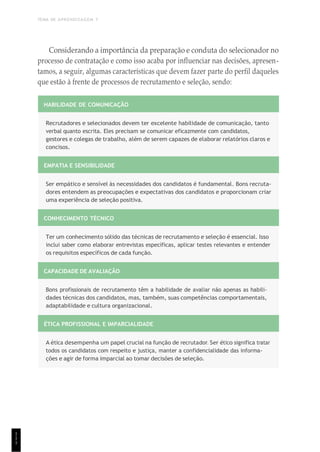 TEMA DE APRENDIZAGEM 7
1
1
1
Considerando a importância da preparação e conduta do selecionador no
processo de contratação e como isso acaba por influenciar nas decisões, apresen-
tamos, a seguir, algumas características que devem fazer parte do perfil daqueles
que estão à frente de processos de recrutamento e seleção, sendo:
HABILIDADE DE COMUNICAÇÃO
Recrutadores e selecionados devem ter excelente habilidade de comunicação, tanto
verbal quanto escrita. Eles precisam se comunicar eficazmente com candidatos,
gestores e colegas de trabalho, além de serem capazes de elaborar relatórios claros e
concisos.
EMPATIA E SENSIBILIDADE
Ser empático e sensível às necessidades dos candidatos é fundamental. Bons recruta-
dores entendem as preocupações e expectativas dos candidatos e proporcionam criar
uma experiência de seleção positiva.
CONHECIMENTO TÉCNICO
Ter um conhecimento sólido das técnicas de recrutamento e seleção é essencial. Isso
inclui saber como elaborar entrevistas específicas, aplicar testes relevantes e entender
os requisitos específicos de cada função.
CAPACIDADE DE AVALIAÇÃO
Bons profissionais de recrutamento têm a habilidade de avaliar não apenas as habili-
dades técnicas dos candidatos, mas, também, suas competências comportamentais,
adaptabilidade e cultura organizacional.
ÉTICA PROFISSIONAL E IMPARCIALIDADE
A ética desempenha um papel crucial na função de recrutador. Ser ético significa tratar
todos os candidatos com respeito e justiça, manter a confidencialidade das informa-
ções e agir de forma imparcial ao tomar decisões de seleção.
 