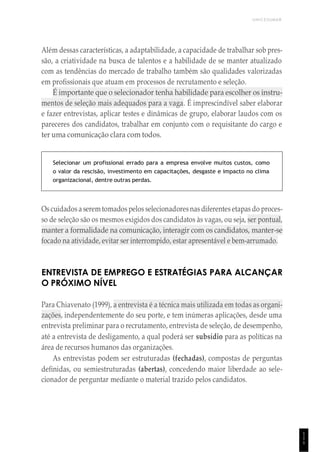 UNICESUMAR
1
1
1
Além dessas características, a adaptabilidade, a capacidade de trabalhar sob pres-
são, a criatividade na busca de talentos e a habilidade de se manter atualizado
com as tendências do mercado de trabalho também são qualidades valorizadas
em profissionais que atuam em processos de recrutamento e seleção.
É importante que o selecionador tenha habilidade para escolher os instru-
mentos de seleção mais adequados para a vaga. É imprescindível saber elaborar
e fazer entrevistas, aplicar testes e dinâmicas de grupo, elaborar laudos com os
pareceres dos candidatos, trabalhar em conjunto com o requisitante do cargo e
ter uma comunicação clara com todos.
Selecionar um profissional errado para a empresa envolve muitos custos, como
o valor da rescisão, investimento em capacitações, desgaste e impacto no clima
organizacional, dentre outras perdas.
Os cuidados a serem tomados pelos selecionadoresnas diferentes etapas do proces-
so de seleção são os mesmos exigidos dos candidatos às vagas, ou seja, ser pontual,
manter a formalidade na comunicação, interagir com os candidatos, manter-se
focado na atividade, evitar ser interrompido, estar apresentável e bem-arrumado.
ENTREVISTA DE EMPREGO E ESTRATÉGIAS PARA ALCANÇAR
O PRÓXIMO NÍVEL
Para Chiavenato (1999), a entrevista é a técnica mais utilizada em todas as organi-
zações, independentemente do seu porte, e tem inúmeras aplicações, desde uma
entrevista preliminar para o recrutamento, entrevista de seleção, de desempenho,
até a entrevista de desligamento, a qual poderá ser subsídio para as políticas na
área de recursos humanos das organizações.
As entrevistas podem ser estruturadas (fechadas), compostas de perguntas
definidas, ou semiestruturadas (abertas), concedendo maior liberdade ao sele-
cionador de perguntar mediante o material trazido pelos candidatos.
 