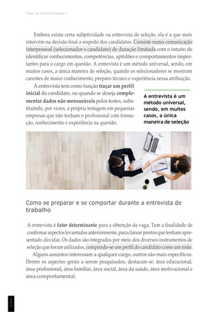 TEMA DE APRENDIZAGEM 7
1
1
1
Embora exista certa subjetividade na entrevista de seleção, ela é a que mais
intervém na decisão final a respeito dos candidatos. Consiste numa comunicação
interpessoal (selecionador e candidato) de duração limitada com o intuito de
identificar conhecimentos, competências, aptidões e comportamentos impor-
tantes para o cargo em questão. A entrevista é um método universal, sendo, em
muitos casos, a única maneira de seleção, quando os selecionadores se mostram
carentes de maior conhecimento, preparo técnico e experiência nessa atribuição.
A entrevista tem como função traçar um perfil
inicial do candidato, ou quando se deseja comple-
mentar dados não mensuráveis pelos testes, subs-
tituindo, por vezes, a própria testagem em pequenas
empresas que não tenham o profissional com forma-
ção, conhecimento e experiência na questão.
A entrevista é um
método universal,
sendo, em muitos
casos, a única
maneira de seleção
Como se preparar e se comportar durante a entrevista de
trabalho
A entrevista é fator determinante para a obtenção da vaga. Tem a finalidade de
confirmar aspectoslevantadosanteriormente, paraclarear pontosquetenham apre-
sentado dúvidas. Os dados são integrados por meio dos diversos instrumentos de
seleção que foram utilizados, compondo-se um perfil do candidato como um todo.
Alguns assuntos interessam a qualquer cargo, outros são mais específicos.
Dentre os aspectos gerais a serem pesquisados, destacam-se: área educacional,
área profissional, área familiar, área social, área da saúde, área motivacional e
área comportamental.
 
