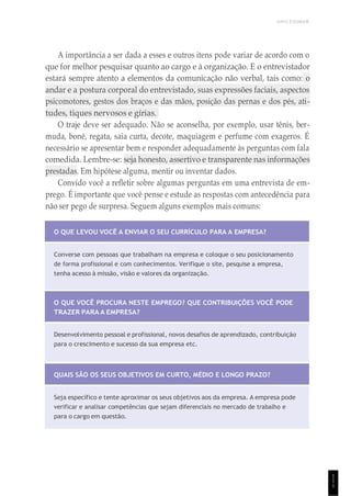 UNICESUMAR
1
1
1
A importância a ser dada a esses e outros itens pode variar de acordo com o
que for melhor pesquisar quanto ao cargo e à organização. E o entrevistador
estará sempre atento a elementos da comunicação não verbal, tais como: o
andar e a postura corporal do entrevistado, suas expressões faciais, aspectos
psicomotores, gestos dos braços e das mãos, posição das pernas e dos pés, ati-
tudes, tiques nervosos e gírias.
O traje deve ser adequado. Não se aconselha, por exemplo, usar tênis, ber-
muda, boné, regata, saia curta, decote, maquiagem e perfume com exageros. É
necessário se apresentar bem e responder adequadamente às perguntas com fala
comedida. Lembre-se: seja honesto, assertivo e transparente nas informações
prestadas. Em hipótese alguma, mentir ou inventar dados.
Convido você a refletir sobre algumas perguntas em uma entrevista de em-
prego. É importante que você pense e estude as respostas com antecedência para
não ser pego de surpresa. Seguem alguns exemplos mais comuns:
O QUE LEVOU VOCÊ A ENVIAR O SEU CURRÍCULO PARA A EMPRESA?
Converse com pessoas que trabalham na empresa e coloque o seu posicionamento
de forma profissional e com conhecimentos. Verifique o site, pesquise a empresa,
tenha acesso à missão, visão e valores da organização.
O QUE VOCÊ PROCURA NESTE EMPREGO? QUE CONTRIBUIÇÕES VOCÊ PODE
TRAZER PARA A EMPRESA?
Desenvolvimento pessoal e profissional, novos desafios de aprendizado, contribuição
para o crescimento e sucesso da sua empresa etc.
QUAIS SÃO OS SEUS OBJETIVOS EM CURTO, MÉDIO E LONGO PRAZO?
Seja específico e tente aproximar os seus objetivos aos da empresa. A empresa pode
verificar e analisar competências que sejam diferenciais no mercado de trabalho e
para o cargo em questão.
 