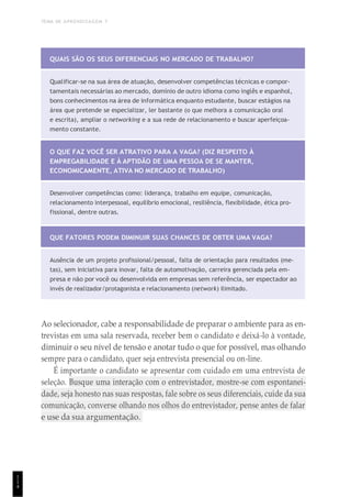 TEMA DE APRENDIZAGEM 7
1
1
4
QUAIS SÃO OS SEUS DIFERENCIAIS NO MERCADO DE TRABALHO?
Qualificar-se na sua área de atuação, desenvolver competências técnicas e compor-
tamentais necessárias ao mercado, domínio de outro idioma como inglês e espanhol,
bons conhecimentos na área de informática enquanto estudante, buscar estágios na
área que pretende se especializar, ler bastante (o que melhora a comunicação oral
e escrita), ampliar o networking e a sua rede de relacionamento e buscar aperfeiçoa-
mento constante.
O QUE FAZ VOCÊ SER ATRATIVO PARA A VAGA? (DIZ RESPEITO À
EMPREGABILIDADE E À APTIDÃO DE UMA PESSOA DE SE MANTER,
ECONOMICAMENTE, ATIVA NO MERCADO DE TRABALHO)
Desenvolver competências como: liderança, trabalho em equipe, comunicação,
relacionamento interpessoal, equilíbrio emocional, resiliência, flexibilidade, ética pro-
fissional, dentre outras.
QUE FATORES PODEM DIMINUIR SUAS CHANCES DE OBTER UMA VAGA?
Ausência de um projeto profissional/pessoal, falta de orientação para resultados (me-
tas), sem iniciativa para inovar, falta de automotivação, carreira gerenciada pela em-
presa e não por você ou desenvolvida em empresas sem referência, ser espectador ao
invés de realizador/protagonista e relacionamento (network) ilimitado.
Ao selecionador, cabe a responsabilidade de preparar o ambiente para as en-
trevistas em uma sala reservada, receber bem o candidato e deixá-lo à vontade,
diminuir o seu nível de tensão e anotar tudo o que for possível, mas olhando
sempre para o candidato, quer seja entrevista presencial ou on-line.
É importante o candidato se apresentar com cuidado em uma entrevista de
seleção. Busque uma interação com o entrevistador, mostre-se com espontanei-
dade, seja honesto nas suas respostas, fale sobre os seus diferenciais, cuide da sua
comunicação, converse olhando nos olhos do entrevistador, pense antes de falar
e use da sua argumentação.
 