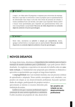 UNICESUMAR
1
1
5
EU INDICO
A seguir, um vídeo sobre 25 perguntas e respostas para entrevistas de emprego.
Descubra o que falar na entrevista e como se preparar para os questionamentos
do selecionador. Essa etapa é uma das mais tensas do processo de seleção, e
muitos candidatos ficam com dúvidas, sem saber o que responder. Vamos conferir
e buscar novos aprendizados para responder aos questionamentos feitos com
mais tranquilidade e propriedade? Recursos de mídia disponíveis no conteúdo
digital do ambiente virtual de aprendizagem.
EM FOCO
Neste vídeo, abordamos os softskills e seleção por competências. Assista,
agregue conhecimento e se prepare para as oportunidades! Recursos de mídia
disponíveis no conteúdo digital do ambiente virtual de aprendizagem.
NOVOS DESAFIOS
Ao longo deste tema, abordamos a importância dos cuidados para se fazer a
transição do mundo acadêmico para o profissional, o que pode parecer difícil e
desafiador. As exigências e expectativas do mercado de trabalho estão em cons-
tante evolução, e é fundamental estar preparado para enfrentar os obstáculos e
aproveitar as oportunidades que surgem ao longo dessa trajetória.
A empregabilidade não é um resultado imediato, mas um processo contínuo
de aprendizado e adaptação. Nesse sentido, encorajamos você, estudante, a ser
proativo em relação ao seu desenvolvimento profissional, buscando oportuni-
dades de estágio, participando de projetos sociais e
aproveitando ao máximo os recursos oferecidos pela
instituição de ensino.
Lembre-se de que o sucesso profissional requer a
construção de uma carreira significativa e satisfatória.
É sobre encontrar um propósito de vida, desenvolver
Ser proativo em
relação ao seu
desenvolvimento
profissional
 
