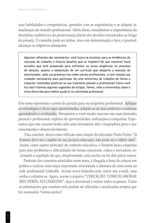 TEMA DE APRENDIZAGEM 7
1
1
1
suas habilidades e competências, aprender com as experiências e se adaptar às
mudanças do mundo profissional. Além disso, ressaltamos a importância da
disciplina, resiliência e da perseverança diante dos desafios encontrados ao longo
da jornada. O caminho pode ser árduo, mas com determinação e foco, é possível
alcançar os objetivos almejados
Algumas reflexões são necessárias: você busca se atualizar para as tendências do
mercado de trabalho e futuros desafios que se impõem? De que maneira? Você
acredita que está preparado para enfrentar as novas exigências no processo
de seleção, quanto a elaboração de um currículo que desperte a atenção do
selecionador, pela sua presença nas redes sociais profissionais, e com relação aos
cuidados necessários para participar de uma entrevista de trabalho de forma a
impactar resultados positivos na sua trajetória pessoal e profissional? Como você
faz isso? Fizemos algumas sugestões de artigos, filmes, sites e entrevistas sobre o
tema discorrido para melhor ajudá-lo na caminhada profissional.
Este tema representa o ponto de partida para sua trajetória profissional. Aplique
as estratégias e dicas aqui apresentadas, adapte-as ao seu contexto e continue
aprendendo e evoluindo. Desejamos a você muito sucesso nas suas jornadas
pessoal e profissional, repletas de oportunidades, realizações e conquistas. Espe-
ramos que este assunto tenha sido uma ferramenta útil e inspiradora para o seu
crescimento e desenvolvimento.
Para concluir, deixo como reflexão uma citação do educador Paulo Freire: “o
homem deve ser o sujeito de sua própria educação, não pode ser o objeto dela”.
Assim, como sujeito principal do contexto educativo, o homem busca respostas
para seus problemas e dificuldades de forma consciente, crítica e inovadora, re-
jeitando a repetição do que, simplesmente, está escrito ou foi dito pelos outros.
Partindo dos conceitos estudados neste tema, é chegada a hora de colocar em
prática e realizar uma etapa importante relacionada à abertura de uma conta na
rede profissional LinkedIn. Acesse www.linkedin.com, insira seu e-mail, uma
senha e cadastre-se. Agora, acesse o arquivo “CHECKLIST: COMO ELABORAR
MEU PERFIL NO LINKEDIN”, faça o download e realize todos os passos. Todas
as informações que constam nele podem ser alteradas e atualizadas sempre que
for necessário. Vamos juntos?
 