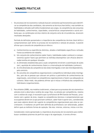VAMOS PRATICAR
1
1
1
1. Os processos de recrutamento e seleção buscam constantes aprimoramentos para identifi-
car as competências dos candidatos, não somente as técnicas (hard skills), mas também as
habilidades e atitudes (soft skills) fundamentais aos cargos. As competências são conjuntas
de habilidades, conhecimentos, capacidades, características comportamentais e outros atri-
butos que, na combinação correta e dentro do conjunto certo de circunstâncias, alcancem
resultados desejados.
Partindo da definição apresentada e a importância das competências técnicas (hard skills) e
comportamentais (soft skills) no processo de recrutamento e seleção de pessoal, é possível
afirmar que o conceito de competências se refere a:
a) Conhecimentos ou experiências distintos, aliados a habilidades específicas e atitudes
frente ao ambiente de trabalho.
b) Um conjunto de conhecimentos (saber fazer), habilidades (saber conhecer) e compor-
tamentos (querer fazer) que permitem ao indivíduo desempenhar com eficácia determi-
nadas tarefas em qualquer situação.
c) As dimensões estabelecidas para a ação competente envolvem a assimilação de ações
(ser), aquisição de conhecimentos (fazer) e a internalização de habilidades (conhecer).
d) As três dimensões da competência não estão interligadas e nem são interdependentes,
pelo contrário.
e) Os conceitos de competência organizacional e competência individual estão interliga-
dos, pois são as pessoas que colocam em prática o patrimônio de conhecimentos da
organização, concretizam as competências organizacionais e fazem sua adequação ao
contexto. Desse modo, não podemos afirmar que é mútua a influência das competências
individuais e organizacionais.
2. Para Arboite (2008), nos modelos tradicionais, a base para os processos de recrutamento e
seleção eram a descrição e análise do cargo. Hoje, na seleção por competências, mesmo
com a análise do cargo, é necessário que o profissional de RH/Gestão de Pessoas, junta-
mente com o gestor da área, mapeie as competências técnicas e comportamentais que
os ocupantes devem ter (o que precisam conhecer, saber fazer e querer ser), considerando
que esses saberes devem dar suporte às competências organizacionais para elas se con-
cretizarem. E mediante um perfil bem definido do profissional a ser selecionado, podem
definir quais as melhores formas de captação. São elas: internas, externas, mistas e on-line.
Considerando o texto apresentado e a importância do processo de recrutamento para melhor
buscar candidatos próximos do perfil do cargo e da organização, é correto afirmar:
 
