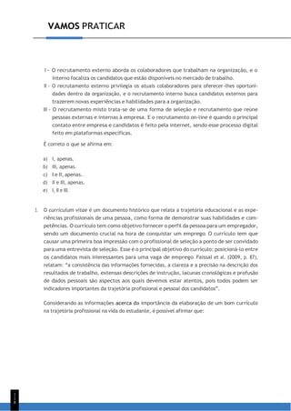 1
1
8
VAMOS PRATICAR
I - O recrutamento externo aborda os colaboradores que trabalham na organização, e o
interno focaliza os candidatos que estão disponíveis no mercado de trabalho.
II - O recrutamento externo privilegia os atuais colaboradores para oferecer-lhes oportuni-
dades dentro da organização, e o recrutamento interno busca candidatos externos para
trazerem novas experiências e habilidades para a organização.
III - O recrutamento misto trata-se de uma forma de seleção e recrutamento que reúne
pessoas externas e internas à empresa. E o recrutamento on-line é quando o principal
contato entre empresa e candidatos é feito pela internet, sendo esse processo digital
feito em plataformas específicas.
É correto o que se afirma em:
a) I, apenas.
b) III, apenas.
c) I e II, apenas.
d) II e III, apenas.
e) I, II e III.
3. O curriculum vitae é um documento histórico que relata a trajetória educacional e as expe-
riências profissionais de uma pessoa, como forma de demonstrar suas habilidades e com-
petências. O currículo tem como objetivo fornecer o perfil da pessoa para um empregador,
sendo um documento crucial na hora de conquistar um emprego. O currículo tem que
causar uma primeira boa impressão com o profissional de seleção a ponto de ser convidado
para uma entrevista de seleção. Esse é o principal objetivo do currículo: posicioná-lo entre
os candidatos mais interessantes para uma vaga de emprego. Faissal et al. (2009, p. 87),
relatam: “a consistência das informações fornecidas, a clareza e a precisão na descrição dos
resultados de trabalho, extensas descrições de instrução, lacunas cronológicas e profusão
de dados pessoais são aspectos aos quais devemos estar atentos, pois todos podem ser
indicadores importantes da trajetória profissional e pessoal dos candidatos”.
Considerando as informações acerca da importância da elaboração de um bom currículo
na trajetória profissional na vida do estudante, é possível afirmar que:
 
