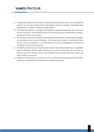 1
1
9
VAMOS PRATICAR
a) As vagas de trabalho, de forma geral, não buscam profissionais novos e sem experiência
anterior no mercado, mesmo que se apresentem com boa vontade e disposição para
aprenderem e crescerem dentro da organização.
b) O estágio obrigatório e o estágio remunerado na vida dos estudantes não trazem ne-
nhuma relevância e nem benefícios para a sua formação pessoal e profissional, portanto,
não devem constar no currículo.
c) O currículo é uma das ferramentas importantes do mercado de trabalho para conseguir
um emprego na sua área de formação. O currículo serve como um cartão de visitas
para os novos recrutadores, é um documento em que os empregadores conhecem o
candidato e se interessam por ele.
d) O trabalho voluntario não é essencial para mostrar aos selecionadores que o candidato
possui habilidades diferenciadas dos demais, ou seja, as empresas não valorizam os
talentos que têm interesse social e que colaboram para causas relevantes, assim, não
deve constar no currículo.
e) Podemos afirmar que o currículo on-line e os vídeos de apresentação não são bem
avaliados no processo de recrutamento e seleção de pessoas.
 