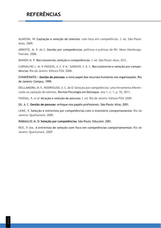1
1
1
REFERÊNCIAS
ALMEIDA, W. Captação e seleção de talentos: com foco em competências. 2. ed. São Paulo:
Atlas, 2009.
ARBOITE, M. R. da S. Gestão por competências: políticas e práticas de RH. Novo Hamburgo:
Feevale, 2008.
BANOV, M. R. Recrutamento, seleção e competências. 3. ed. São Paulo: Atlas, 2012.
CARVALHO, L. M. V. PASSOS, A. E. V. M.; SARAIVA, S. B. C. Recrutamento e seleção por compe-
tências. Rio de Janeiro: Editora FGV, 2008.
CHIAVENATO, I. Gestão de pessoas: o novo papel dos recursos humanos nas organizações. Rio
de Janeiro: Campus, 1999.
DELLAMORA, M. R.; RODRIGUES, A. C. de O. Seleção por competências: uma ferramenta diferen-
ciada na captação de talentos. Revista Psicologia em Destaque, ano 1, n. 1, p. 55, 2011.
FAISSAL, R. et al. Atração e seleção de pessoas. 2. ed. Rio de Janeiro: Editora FGV, 2009.
GIL. A. C. Gestão de pessoas: enfoque nos papéis profissionais. São Paulo: Atlas, 2001.
LEME, R. Seleção e entrevista por competências com o inventário comportamental. Rio de
Janeiro: Qualitymark, 2009.
RABAGLIO, M. O. Seleção por competências. São Paulo: Educator, 2001.
REIS, V. dos. A entrevista de seleção com foco em competências comportamentais. Rio de
Janeiro: Qualitymark, 2007.
 