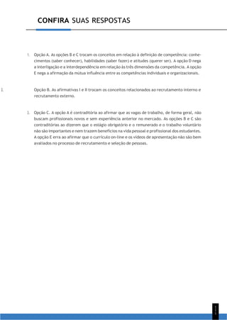 1
1
1
CONFIRA SUAS RESPOSTAS
1. Opção A. As opções B e C trocam os conceitos em relação à definição de competência: conhe-
cimentos (saber conhecer), habilidades (saber fazer) e atitudes (querer ser). A opção D nega
a interligação e a interdependência em relação às três dimensões da competência. A opção
E nega a afirmação da mútua influência entre as competências individuais e organizacionais.
2. Opção B. As afirmativas I e II trocam os conceitos relacionados ao recrutamento interno e
recrutamento externo.
3. Opção C. A opção A é contraditória ao afirmar que as vagas de trabalho, de forma geral, não
buscam profissionais novos e sem experiência anterior no mercado. As opções B e C são
contraditórias ao dizerem que o estágio obrigatório e o remunerado e o trabalho voluntário
não são importantes e nem trazem benefícios na vida pessoal e profissional dos estudantes.
A opção E erra ao afirmar que o currículo on-line e os vídeos de apresentação não são bem
avaliados no processo de recrutamento e seleção de pessoas.
 