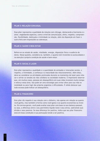 TEMA DE APRENDIZAGEM 1
PILAR 3: RELAÇÃO CONJUGAL
Esse pilar representa a qualidade da relação com cônjuge, destacando a harmonia e o
amor, englobando aspectos, como o nível de comunicação, afeto, respeito, compreen-
são, flexibilidade, dedicação e intimidade na relação, além da disposição em fazer o
outro feliz sem imposições ou cobranças.
PILAR 4: SAÚDE E BEM-ESTAR
Refere-se ao estado de saúde, vitalidade, energia, disposição física e ausência de
dores. Nesse quesito, considera-se, também, o quanto tem investido no autocuidado e
na atenção à própria condição de saúde e bem-estar.
PILAR 5: SOCIAL E LAZER
Este pilar representa a qualidade e a quantidade de amizades e interações sociais, o
respeito, a intimidade, a confiança e a maturidade dos relacionamentos. Além disso,
deve-se considerar as atividades praticadas durante os momentos de lazer para rela-
xar e aliviar as tensões da vida cotidiana na sociedade moderna. É importante observar
que, em muitos casos, pessoas em desequilíbrio em suas vidas investem muito tempo
e esforço nessa área. Isso pode ser uma estratégia para evitar olhar para sua vida na
totalidade ou para fugir das próprias angústias e dificuldades. É válido destacar que
todo excesso pode indicar um desequilíbrio.
PILAR 6: FINANCEIRO
Este pilar diz respeito à sua relação com o dinheiro, não apenas em relação ao quanto
você ganha, mas também à forma como você gasta e ao quanto economiza ou inves-
te. Em termos gerais, você pode avaliar esse pilar com base no seu balanço pessoal,
ou seja, a diferença entre o seu patrimônio líquido total e seus ativos, subtraindo suas
dívidas e seus passivos. Se essa diferença for positiva, indica que seu pilar financeiro
está em boas condições e sua pontuação tende a ser positiva.
1
1
 