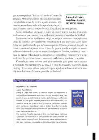 UNICESUMAR
1
1
9
que numa espécie de “deixa a vida me levar”, como diz
a música. Até mesmo quando não assumimos essares-
ponsabilidade acerca do próprio legado, acabamos ape-
nas não querendo ver o óbvio: independente do quê, a
Somos indivíduos
singulares e, como
tal, somos únicos
decisão sobre a sua vida sempre será sua. Não adianta tentar fugir disso.
Somos indivíduos singulares e, como tal, somos únicos. Isso nos leva ao en-
tendimento de que, mesmo compartilhado o caminho, a jornada é individual.
Muitos obstáculos e problemas surgiram, surgem e continuarão surgindo ao
longo do caminho. Inevitavelmente, é muito comum que as pessoas deem maior
ênfase aos problemas do que às boas conquistas. É tudo questão de ângulo, de
como vemos ou desejamos ver as coisas, do quanto aquilo se repete em nossas
vidas ou do tamanho do impacto emocional gerado. Envolve, também, a capaci-
dade de pensar criticamente e analisar nossas capacidades para superar e seguir
em frente, de aprender e crescer com erros e celebrar as vitórias e conquistas.
Com relação a esse assunto, uma leitura essencial para quem busca alcançar
a plenitude em sua trajetória de vida é o livro O obstáculo é o caminho. Ryan
Holiday oferece uma valiosa perspectiva para aqueles que buscam alcançar seus
objetivos de desenvolvimento pessoal e profissional.
INDICAÇÃO DE LIVRO
O obstáculo é o caminho
Autor: Ryan Holiday
Sobre o Livro: nesse livro, o autor se inspira no estoicismo, a
antiga filosofia grega de suportar a dor ou a adversidade com
perseverança e resiliência, e mostra ao leitor que, no fim das
contas, aquilo que o impede pode acabar fortalecendo-o. Se-
gundo o autor, os estoicos concentram-se nas coisas que po-
dem controlar, abandonam todo o resto e transformam cada
novo obstáculo em uma oportunidade de melhorar e se tornar
mais fortes e resistentes.
Por meio da filosofia estoica, o livro nos mostra que podemos
aprender a transformar as dificuldades em oportunidades de
crescimento e aprendizado, fortalecendo nossa resiliência inte-
rior para continuar a evolução na jornada pessoal e profissional.
 