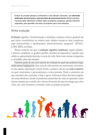 TEMA DE APRENDIZAGEM 8
1
1
1
Evoluir na jornada pessoal e profissional é uma decisão constante, que demanda
dedicação, perseverança e uma boa dose de autoconhecimento. Nesse processo,
é preciso saber identificar e refletir sobre as próprias conquistas, perdas e desafios
superados, para aprender com eles e se preparar para novos desafios.
Minha evolução
Evolução significa “transformação e mudança contínua, lenta e gradual em
que certas características ou estados mais simples tornam-se mais complexos,
mais desenvolvidos e aperfeiçoados; desenvolvimento, progresso” (EVOLU-
ÇÃO, 2023, on-line).
Nesse contexto em que a evolução significa continuar, seguir adiante,
é preciso considerar os ganhos, perdas, desafios já superados e aqueles que
ainda se apresentarão durante o curso da vida, bem como nossas conquistas
e, acredite, elas são muitas.
Fazemos parte de um ciclo natural de evolução do qual não podemos fugir,
muito menos negligenciar. Esse ciclo de vida consiste em: nascimento, crescimen-
to, fase adulta, reprodução e morte. Enfim, a própria vida já é um ciclo evolutivo,
no qual construímos e personalizamos a nossa jornada. Desde o momento em
que nascemos até o presente, o hoje e agora, realizamos feitos dos mais singelos
aos mais fabulosos, desde os primeiros momentos de vida, ao aprender como
chamar atenção por comida, até o desenvolvimento de uma tecnologia que salva
vidas, nós, seres humanos, evoluímos rumo ao próprio propósito.
 