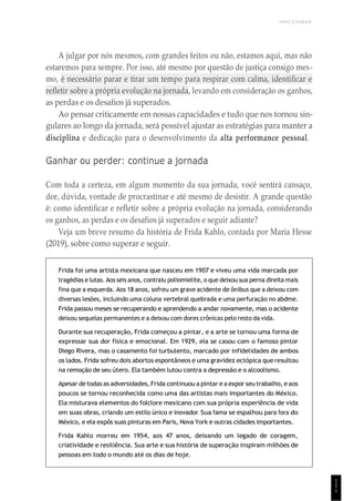 UNICESUMAR
1
1
1
A julgar por nós mesmos, com grandes feitos ou não, estamos aqui, mas não
estaremos para sempre. Por isso, até mesmo por questão de justiça consigo mes-
mo, é necessário parar e tirar um tempo para respirar com calma, identificar e
refletir sobre a própria evolução na jornada, levando em consideração os ganhos,
as perdas e os desafios já superados.
Ao pensar criticamente em nossas capacidades e tudo que nos tornou sin-
gulares ao longo da jornada, será possível ajustar as estratégias para manter a
disciplina e dedicação para o desenvolvimento da alta performance pessoal.
Ganhar ou perder: continue a jornada
Com toda a certeza, em algum momento da sua jornada, você sentirá cansaço,
dor, dúvida, vontade de procrastinar e até mesmo de desistir. A grande questão
é: como identificar e refletir sobre a própria evolução na jornada, considerando
os ganhos, as perdas e os desafios já superados e seguir adiante?
Veja um breve resumo da história de Frida Kahlo, contada por María Hesse
(2019), sobre como superar e seguir.
Frida foi uma artista mexicana que nasceu em 1907 e viveu uma vida marcada por
tragédias e lutas. Aos seis anos, contraiu poliomielite, o que deixou sua perna direita mais
fina que a esquerda. Aos 18 anos, sofreu um grave acidente de ônibus que a deixou com
diversas lesões, incluindo uma coluna vertebral quebrada e uma perfuração no abdme.
Frida passou meses se recuperando e aprendendo a andar novamente, mas o acidente
deixou sequelas permanentes e a deixou com dores crônicas pelo resto da vida.
Durante sua recuperação, Frida começou a pintar, e a arte se tornou uma forma de
expressar sua dor física e emocional. Em 1929, ela se casou com o famoso pintor
Diego Rivera, mas o casamento foi turbulento, marcado por infidelidades de ambos
os lados. Frida sofreu dois abortos espontâneos e uma gravidez ectópica que resultou
na remoção de seu útero. Ela também lutou contra a depressão e o alcoolismo.
Apesar detodas as adversidades, Frida continuou a pintar ea expor seu trabalho, eaos
poucos se tornou reconhecida como uma das artistas mais importantes do México.
Ela misturava elementos do folclore mexicano com sua própria experiência de vida
em suas obras, criando um estilo único e inovador. Sua fama se espalhou para fora do
México, e ela expôs suas pinturas em Paris, Nova York e outras cidades importantes.
Frida Kahlo morreu em 1954, aos 47 anos, deixando um legado de coragem,
criatividade e resiliência. Sua arte e sua história de superação inspiram milhões de
pessoas em todo o mundo até os dias de hoje.
 