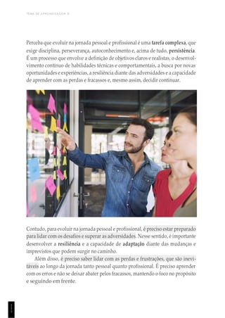 TEMA DE APRENDIZAGEM 8
1
1
1
Perceba que evoluir na jornada pessoal e profissional é uma tarefa complexa, que
exige disciplina, perseverança, autoconhecimento e, acima de tudo, persistência.
É um processo que envolve a definição de objetivos claros e realistas, o desenvol-
vimento contínuo de habilidades técnicas e comportamentais, a busca por novas
oportunidades e experiências, a resiliência diante das adversidades e a capacidade
de aprender com as perdas e fracassos e, mesmo assim, decidir continuar.
Contudo, para evoluir na jornada pessoal e profissional, é preciso estar preparado
para lidar com os desafios e superar as adversidades. Nesse sentido, é importante
desenvolver a resiliência e a capacidade de adaptação diante das mudanças e
imprevistos que podem surgir no caminho.
Além disso, é preciso saber lidar com as perdas e frustrações, que são inevi-
táveis ao longo da jornada tanto pessoal quanto profissional. É preciso aprender
com os erros e não se deixar abater pelos fracassos, mantendo o foco no propósito
e seguindo em frente.
 