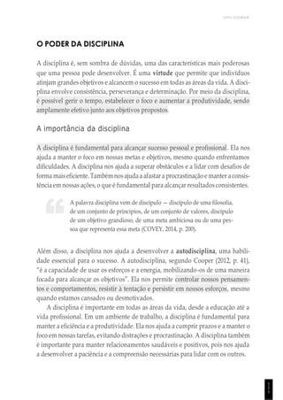 UNICESUMAR
1
1
1
“
O PODER DA DISCIPLINA
A disciplina é, sem sombra de dúvidas, uma das características mais poderosas
que uma pessoa pode desenvolver. É uma virtude que permite que indivíduos
atinjam grandes objetivos e alcancem o sucesso em todas as áreas da vida. A disci-
plina envolve consistência, perseverança e determinação. Por meio da disciplina,
é possível gerir o tempo, estabelecer o foco e aumentar a produtividade, sendo
amplamente efetivo junto aos objetivos propostos.
A importância da disciplina
A disciplina é fundamental para alcançar sucesso pessoal e profissional. Ela nos
ajuda a manter o foco em nossas metas e objetivos, mesmo quando enfrentamos
dificuldades. A disciplina nos ajuda a superar obstáculos e a lidar com desafios de
forma maiseficiente. Também nos ajudaa afastar a procrastinação e manter aconsis-
tência em nossas ações, o que é fundamental para alcançar resultados consistentes.
A palavra disciplina vem de discípulo — discípulo de uma filosofia,
de um conjunto de princípios, de um conjunto de valores, discípulo
de um objetivo grandioso, de uma meta ambiciosa ou de uma pes-
soa que representa essa meta (COVEY, 2014, p. 200).
Além disso, a disciplina nos ajuda a desenvolver a autodisciplina, uma habili-
dade essencial para o sucesso. A autodisciplina, segundo Cooper (2012, p. 41),
“é a capacidade de usar os esforços e a energia, mobilizando-os de uma maneira
focada para alcançar os objetivos”. Ela nos permite controlar nossos pensamen-
tos e comportamentos, resistir à tentação e persistir em nossos esforços, mesmo
quando estamos cansados ou desmotivados.
A disciplina é importante em todas as áreas da vida, desde a educação até a
vida profissional. Em um ambiente de trabalho, a disciplina é fundamental para
manter a eficiência e a produtividade. Ela nos ajuda a cumprir prazos e a manter o
foco em nossas tarefas, evitando distrações e procrastinação. A disciplina também
é importante para manter relacionamentos saudáveis e positivos, pois nos ajuda
a desenvolver a paciência e a compreensão necessárias para lidar com os outros.
 