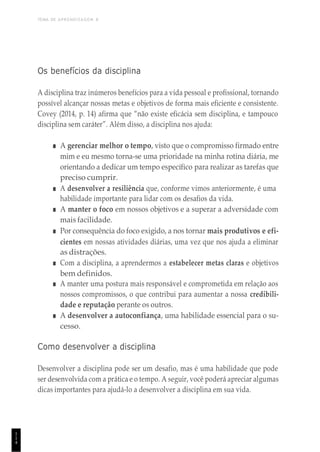 TEMA DE APRENDIZAGEM 8
1
1
4
Os benefícios da disciplina
A disciplina traz inúmeros benefícios para a vida pessoal e profissional, tornando
possível alcançar nossas metas e objetivos de forma mais eficiente e consistente.
Covey (2014, p. 14) afirma que “não existe eficácia sem disciplina, e tampouco
disciplina sem caráter”. Além disso, a disciplina nos ajuda:
■ A gerenciar melhor o tempo, visto que o compromisso firmado entre
mim e eu mesmo torna-se uma prioridade na minha rotina diária, me
orientando a dedicar um tempo específico para realizar as tarefas que
preciso cumprir.
■ A desenvolver a resiliência que, conforme vimos anteriormente, é uma
habilidade importante para lidar com os desafios da vida.
■ A manter o foco em nossos objetivos e a superar a adversidade com
mais facilidade.
■ Por consequência do foco exigido, a nos tornar mais produtivos e efi-
cientes em nossas atividades diárias, uma vez que nos ajuda a eliminar
as distrações.
■ Com a disciplina, a aprendermos a estabelecer metas claras e objetivos
bem definidos.
■ A manter uma postura mais responsável e comprometida em relação aos
nossos compromissos, o que contribui para aumentar a nossa credibili-
dade e reputação perante os outros.
■ A desenvolver a autoconfiança, uma habilidade essencial para o su-
cesso.
Como desenvolver a disciplina
Desenvolver a disciplina pode ser um desafio, mas é uma habilidade que pode
ser desenvolvida com a prática e o tempo. A seguir, você poderá apreciar algumas
dicas importantes para ajudá-lo a desenvolver a disciplina em sua vida.
 