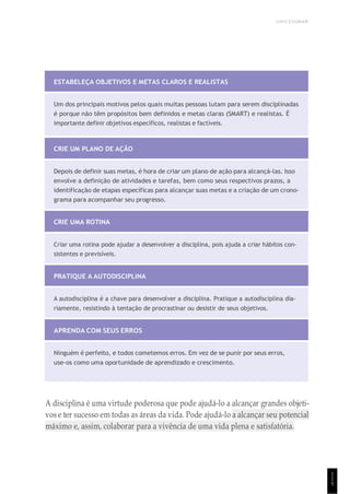 UNICESUMAR
1
1
5
ESTABELEÇA OBJETIVOS E METAS CLAROS E REALISTAS
Um dos principais motivos pelos quais muitas pessoas lutam para serem disciplinadas
é porque não têm propósitos bem definidos e metas claras (SMART) e realistas. É
importante definir objetivos específicos, realistas e factíveis.
CRIE UM PLANO DE AÇÃO
Depois de definir suas metas, é hora de criar um plano de ação para alcançá-las. Isso
envolve a definição de atividades e tarefas, bem como seus respectivos prazos, a
identificação de etapas específicas para alcançar suas metas e a criação de um crono-
grama para acompanhar seu progresso.
CRIE UMA ROTINA
Criar uma rotina pode ajudar a desenvolver a disciplina, pois ajuda a criar hábitos con-
sistentes e previsíveis.
PRATIQUE A AUTODISCIPLINA
A autodisciplina é a chave para desenvolver a disciplina. Pratique a autodisciplina dia-
riamente, resistindo à tentação de procrastinar ou desistir de seus objetivos.
APRENDA COM SEUS ERROS
Ninguém é perfeito, e todos cometemos erros. Em vez de se punir por seus erros,
use-os como uma oportunidade de aprendizado e crescimento.
A disciplina é uma virtude poderosa que pode ajudá-lo a alcançar grandes objeti-
vos e ter sucesso em todas as áreas da vida. Pode ajudá-lo a alcançar seu potencial
máximo e, assim, colaborar para a vivência de uma vida plena e satisfatória.
 