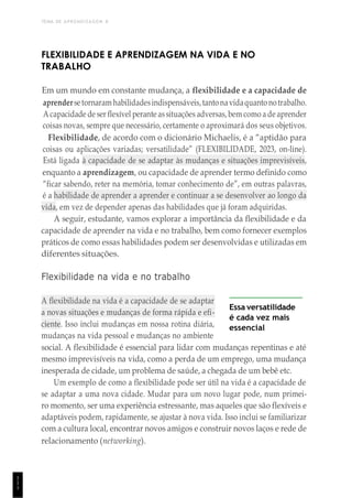 TEMA DE APRENDIZAGEM 8
1
1
1
FLEXIBILIDADE E APRENDIZAGEM NA VIDA E NO
TRABALHO
Em um mundo em constante mudança, a flexibilidade e a capacidade de
aprendersetornaram habilidadesindispensáveis,tantonavidaquantonotrabalho.
Acapacidade de ser flexível perante assituações adversas,bem como a de aprender
coisas novas, sempre que necessário, certamente o aproximará dos seus objetivos.
Flexibilidade, de acordo com o dicionário Michaelis, é a “aptidão para
coisas ou aplicações variadas; versatilidade” (FLEXIBILIDADE, 2023, on-line).
Está ligada à capacidade de se adaptar às mudanças e situações imprevisíveis,
enquanto a aprendizagem, ou capacidade de aprender termo definido como
“ficar sabendo, reter na memória, tomar conhecimento de”, em outras palavras,
é a habilidade de aprender a aprender e continuar a se desenvolver ao longo da
vida, em vez de depender apenas das habilidades que já foram adquiridas.
A seguir, estudante, vamos explorar a importância da flexibilidade e da
capacidade de aprender na vida e no trabalho, bem como fornecer exemplos
práticos de como essas habilidades podem ser desenvolvidas e utilizadas em
diferentes situações.
Flexibilidade na vida e no trabalho
A flexibilidade na vida é a capacidade de se adaptar
a novas situações e mudanças de forma rápida e efi-
ciente. Isso inclui mudanças em nossa rotina diária,
mudanças na vida pessoal e mudanças no ambiente
Essa versatilidade
é cada vez mais
essencial
social. A flexibilidade é essencial para lidar com mudanças repentinas e até
mesmo imprevisíveis na vida, como a perda de um emprego, uma mudança
inesperada de cidade, um problema de saúde, a chegada de um bebê etc.
Um exemplo de como a flexibilidade pode ser útil na vida é a capacidade de
se adaptar a uma nova cidade. Mudar para um novo lugar pode, num primei-
ro momento, ser uma experiência estressante, mas aqueles que são flexíveis e
adaptáveis podem, rapidamente, se ajustar à nova vida. Isso inclui se familiarizar
com a cultura local, encontrar novos amigos e construir novos laços e rede de
relacionamento (networking).
 