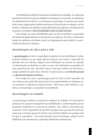UNICESUMAR
1
1
1
A flexibilidade também é essencial no ambiente de trabalho. As empresas
precisam ser flexíveis para se adaptar às mudanças no mercado, às mudanças
nas preferências dos clientes e às mudanças na tecnologia. As pessoas que fazem
parte dessas organizações também precisam ser flexíveis para se adaptar a novas
tarefas, mudanças nas políticas e procedimentos da empresa e mudanças nos
requisitos do trabalho. Essa versatilidade é cada vez mais essencial.
Um exemplo de como a flexibilidade pode ser útil no trabalho é a capacidade
de mudar de departamento ou de funções na empresa. Às vezes, é necessário
mudar de ambiente, atividades, tarefas ou departamento para atender às neces-
sidades temporais da empresa.
Aprendizagem na vida e para a vida
A aprendizagem na vida é a capacidade de aprender novas habilidades e conhe-
cimentos inerentes ao que tange aspectos pessoais. Isso inclui a capacidade de
aprender um novo idioma, adquirir novas habilidades na cozinha, de expandir
o conhecimento em literatura ou artes, ou seja, está relacionada ao aprender em
áreas específicas da vida. Aprender como se relacionar melhor com familiares e
amigos também faz parte desse contexto. É essencial para o crescimento pessoal
e o desenvolvimento contínuo.
Um exemplo de como a aprendizagem pode ser útil na vida é aprender um
novo idioma, pois pode abrir portas para novas oportunidades de emprego, no-
vas amizades e experiências culturais únicas. Além disso, pode melhorar a me-
mória, a concentração e a capacidade de multitarefa.
Aprendizagem no trabalho
A aprendizagem também é essencial no ambiente de trabalho. Os funcionários
precisam ser capazes de adquirir novas habilidades e conhecimentos para se
manterem competitivos no mercado de trabalho. Tracy (2013, p. 48) afirma que
as pessoas “têm a capacidade de aprender qualquer coisa que seja necessária de
modo que se tornem capazes de realizar um excelente trabalho em qualquer área
em que se concentrem”. Isso inclui aprender novas tecnologias, adquirir novas
habilidades de comunicação e aprimorar habilidades interpessoais.
 
