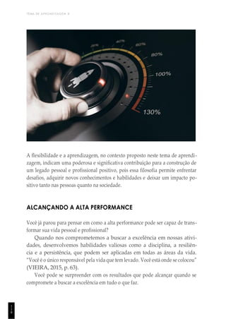 TEMA DE APRENDIZAGEM 8
1
1
8
A flexibilidade e a aprendizagem, no contexto proposto neste tema de aprendi-
zagem, indicam uma poderosa e significativa contribuição para a construção de
um legado pessoal e profissional positivo, pois essa filosofia permite enfrentar
desafios, adquirir novos conhecimentos e habilidades e deixar um impacto po-
sitivo tanto nas pessoas quanto na sociedade.
ALCANÇANDO A ALTA PERFORMANCE
Você já parou para pensar em como a alta performance pode ser capaz de trans-
formar sua vida pessoal e profissional?
Quando nos comprometemos a buscar a excelência em nossas ativi-
dades, desenvolvemos habilidades valiosas como a disciplina, a resiliên-
cia e a persistência, que podem ser aplicadas em todas as áreas da vida.
“Você é o único responsável pela vida que tem levado. Você está onde se colocou”
(VIEIRA, 2015, p. 63).
Você pode se surpreender com os resultados que pode alcançar quando se
compromete a buscar a excelência em tudo o que faz.
 