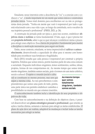 TEMA DE APRENDIZAGEM 8
1
1
1
Estudante, nesse interstício entre a descoberta do “eu” e a conexão com o co-
nhecer o “eu”, é muito importante ter em mente que somos únicos e construímos
jornadas únicas. Temos total domínio para escolhermos ser ou não os protago-
nistas desta jornada. “Tenha em mente que você é responsável por tudo o que
está relacionado com a sua vida e que, ao longo da caminhada, será o escultor da
sua trajetória pessoal e profissional” (PIRES, 2021, p. 24).
A construção da jornada pode ser épica e, para isso ocorrer, estabelecer ob-
jetivos claros e realistas se torna fundamental. O fato, aqui, é que é preciso ter
um propósito definido, saber o que se quer alcançar e estabelecer metas e prazos
para atingir esses objetivos. Essa clareza de propósito é fundamental para manter
a disciplina e a motivação necessárias para seguir em frente.
Então, nesse contexto, estudante, se torna imprescindível cultivar o autoco-
nhecimento, desenvolvendo a capacidade de olhar para si mesmo com hones-
tidade para reconhecer suas fortalezas e fragilidades.
Bock (2011) ressalta que cada pessoa é responsável por construir a própria
trajetória. Enfatiza que somos únicos, porém fazemos parte de uma cena comum:
a sociedade. Enquanto indivíduos singulares, temos sentimentos, sonhos, ideias,
projetos, formas de nos comportarmos etc. Ao mesmo tempo que somos total-
mente singulares, também somos sociais, pois vivemos em um meio coletivo,
social e cultural. O sujeito e o mundo (social e cultu-
ral) se constituem no mesmo processo, mas sem que
sejam a mesma coisa. Ao nos percebermos e com-
preendermos que somos uma parte do todo, porém,
uma parte única nos permite estabelecer caminhos e
possibilidades no mundo em que estamos inseridos.
Ao mesmo tempo
que somos
totalmente
singulares, também
somos sociais
O autoconhecimento também inclui a identificação de seus propósitos e ob-
jetivos de vida.
Com base no autoconhecimento e na definição de objetivos claros, é possí-
vel desenvolver um plano estratégico pessoal e profissional, que oriente as
ações e tarefas diárias, semanais e mensais para atingir as metas estabelecidas. O
plano de ação deve ser realista, adaptável às mudanças e incluir todas as tarefas
necessárias para atingir as metas.
 