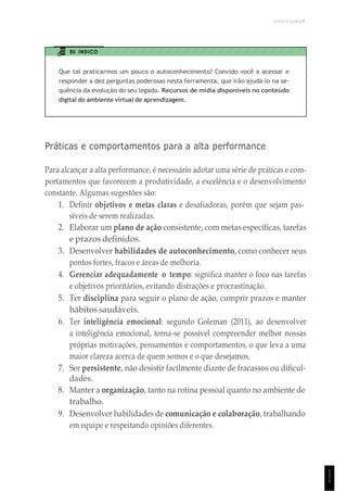 UNICESUMAR
1
1
1
EU INDICO
Que tal praticarmos um pouco o autoconhecimento? Convido você a acessar e
responder a dez perguntas poderosas nesta ferramenta, que irão ajudá-lo na se-
quência da evolução do seu legado. Recursos de mídia disponíveis no conteúdo
digital do ambiente virtual de aprendizagem.
Práticas e comportamentos para a alta performance
Para alcançar a alta performance, é necessário adotar uma série de práticas e com-
portamentos que favorecem a produtividade, a excelência e o desenvolvimento
constante. Algumas sugestões são:
1. Definir objetivos e metas claras e desafiadoras, porém que sejam pas-
síveis de serem realizadas.
2. Elaborar um plano de ação consistente, com metas específicas, tarefas
e prazos definidos.
3. Desenvolver habilidades de autoconhecimento, como conhecer seus
pontos fortes, fracos e áreas de melhoria.
4. Gerenciar adequadamente o tempo: significa manter o foco nas tarefas
e objetivos prioritários, evitando distrações e procrastinação.
5. Ter disciplina para seguir o plano de ação, cumprir prazos e manter
hábitos saudáveis.
6. Ter inteligência emocional: segundo Goleman (2011), ao desenvolver
a inteligência emocional, torna-se possível compreender melhor nossas
próprias motivações, pensamentos e comportamentos, o que leva a uma
maior clareza acerca de quem somos e o que desejamos.
7. Ser persistente, não desistir facilmente diante de fracassos ou dificul-
dades.
8. Manter a organização, tanto na rotina pessoal quanto no ambiente de
trabalho.
9. Desenvolver habilidades de comunicação e colaboração, trabalhando
em equipe e respeitando opiniões diferentes.
 