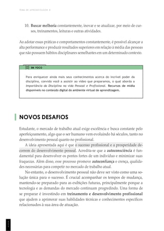 TEMA DE APRENDIZAGEM 8
1
1
1
10. Buscar melhoria constantemente, inovar e se atualizar, por meio de cur-
sos, treinamentos, leituras e outras atividades.
Ao adotar essas práticas e comportamentos constantemente, é possível alcançar a
alta performance e produzir resultados superiores em relação à média das pessoas
que não possuem hábitos disciplinares semelhantes em um determinado contexto.
EM FOCO
Para enriquecer ainda mais seus conhecimentos acerca do incrível poder da
disciplina, convido você a assistir ao vídeo que preparamos, o qual aborda a
Importância da Disciplina na vida Pessoal e Proflssional. Recursos de mídia
disponíveis no conteúdo digital do ambiente virtual de aprendizagem.
NOVOS DESAFIOS
Estudante, o mercado de trabalho atual exige excelência e busca constante pelo
aperfeiçoamento, algo que o ser humano vem evoluindo há séculos, tanto no
desenvolvimento pessoal quanto no profissional.
A ideia apresentada aqui é que o sucesso profissional e a prosperidade de-
correm do desenvolvimento pessoal. Acredita-se que a autoconsciência é fun-
damental para desenvolver os pontos fortes de um indivíduo e minimizar suas
fraquezas. Além disso, esse processo promove autoconfiança e crença, qualida-
des necessárias para competir no mercado de trabalho atual.
No entanto, o desenvolvimento pessoal não deve ser visto como uma so-
lução única para o sucesso. É crucial acompanhar os tempos de mudança,
mantendo-se preparado para as exibições futuras, principalmente porque a
tecnologia e as demandas do mercado continuam progredindo. Uma forma de
se preparar é investindo em treinamento e desenvolvimento profissional
que ajudem a aprimorar suas habilidades técnicas e conhecimentos específicos
relacionados à sua área de atuação.
 