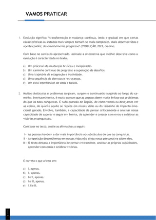 1
1
4
VAMOS PRATICAR
1. Evolução significa “transformação e mudança contínua, lenta e gradual em que certas
características ou estados mais simples tornam-se mais complexos, mais desenvolvidos e
aperfeiçoados; desenvolvimento, progresso” (EVOLUÇÃO, 2023, on-line).
Com base no contexto apresentado, assinale a alternativa que melhor descreve como a
evolução é caracterizada no texto.
a) Um processo de mudanças bruscas e inesperadas.
b) Um caminho contínuo de progresso e superação de desafios.
c) Uma trajetória de estagnação e inatividade.
d) Uma sequência de derrotas e retrocessos.
e) Um ciclo interminável de altos e baixos.
2. Muitos obstáculos e problemas surgiram, surgem e continuarão surgindo ao longo do ca-
minho. Inevitavelmente, é muito comum que as pessoas deem maior ênfase aos problemas
do que às boas conquistas. É tudo questão de ângulo, de como vemos ou desejamos ver
as coisas, do quanto aquilo se repete em nossas vidas ou do tamanho do impacto emo-
cional gerado. Envolve, também, a capacidade de pensar criticamente e analisar nossa
capacidade de superar e seguir em frente, de aprender e crescer com erros e celebrar as
vitórias e conquistas.
Com base no texto, avalie as afirmativas a seguir:
I - As pessoas tendem a dar mais importância aos obstáculos do que às conquistas.
II - A repetição de problemas em nossas vidas não afeta nossa perspectiva sobre eles.
III - O texto destaca a importância de pensar criticamente, analisar as próprias capacidades,
aprender com erros e celebrar vitórias.
É correto o que afirma em:
a) I, apenas.
b) II, apenas.
c) I e II, apenas.
d) I e III, apenas.
e) I, II e III.
 